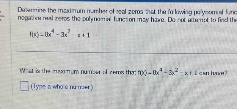 Determine the maximum number of real zeros that the following polynomial fund 
negative real zeros the polynomial function may have. Do not attempt to find the
f(x)=8x^4-3x^2-x+1
What is the maximum number of zeros that f(x)=8x^4-3x^2-x+1 can have? 
(Type a whole number.)