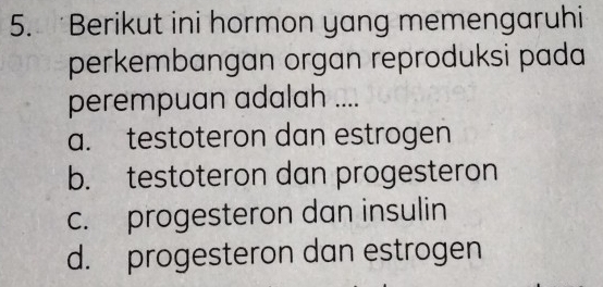 Berikut ini hormon yang memengaruhi
perkembangan organ reproduksi pada
perempuan adalah ....
a. testoteron dan estrogen
b. testoteron dan progesteron
c. progesteron dan insulin
d. progesteron dan estrogen