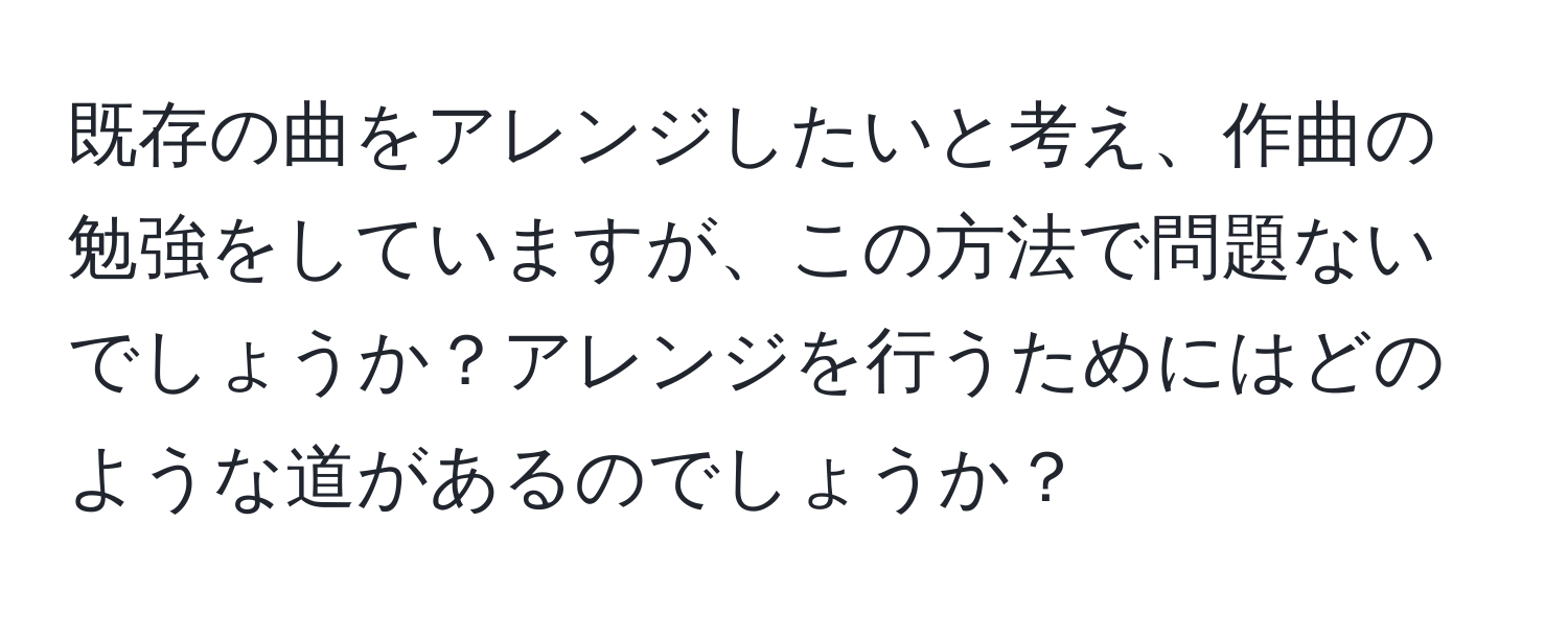 既存の曲をアレンジしたいと考え、作曲の勉強をしていますが、この方法で問題ないでしょうか？アレンジを行うためにはどのような道があるのでしょうか？