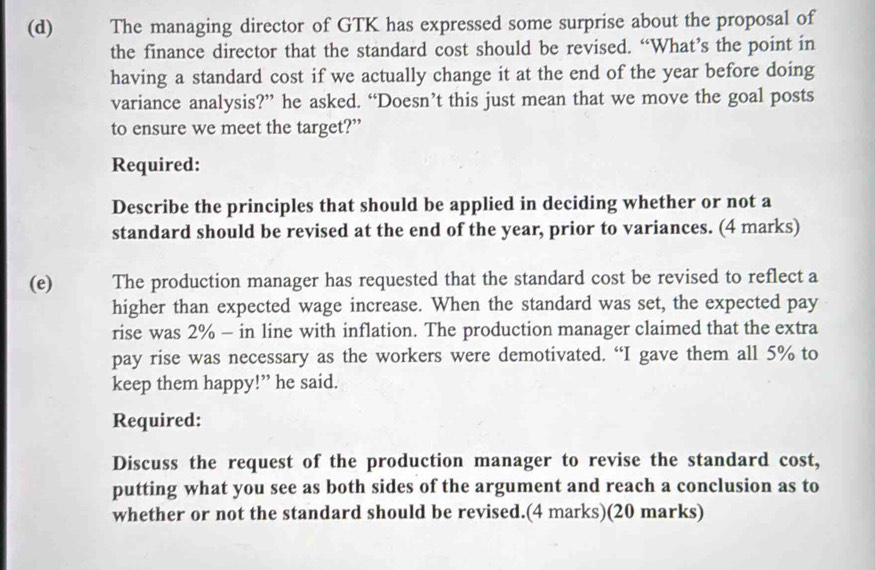 The managing director of GTK has expressed some surprise about the proposal of 
the finance director that the standard cost should be revised. “What’s the point in 
having a standard cost if we actually change it at the end of the year before doing 
variance analysis?” he asked. “Doesn’t this just mean that we move the goal posts 
to ensure we meet the target?” 
Required: 
Describe the principles that should be applied in deciding whether or not a 
standard should be revised at the end of the year, prior to variances. (4 marks) 
(e) The production manager has requested that the standard cost be revised to reflect a 
higher than expected wage increase. When the standard was set, the expected pay 
rise was 2% - in line with inflation. The production manager claimed that the extra 
pay rise was necessary as the workers were demotivated. “I gave them all 5% to 
keep them happy!” he said. 
Required: 
Discuss the request of the production manager to revise the standard cost, 
putting what you see as both sides of the argument and reach a conclusion as to 
whether or not the standard should be revised.(4 marks)(20 marks)