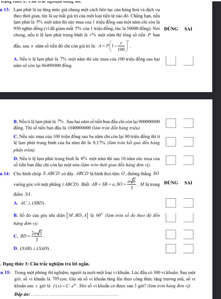 '' ''
ău 13: Lạm phát là sự tăng mức giả chung một cách liên tục của hàng hoá và dịch vụ
theo thời gian, tức là sự mất giá trị của một loại tiền tệ nào đó. Chẳng hạn, nều
lạm phát là 5% một năm thì sức mua của 1 triệu đồng sau một năm chi còn là
950 nghìn đồng (vì đã giảm mất 5% của 1 triệu đồng, tức là 50000 đồng). Nói ĐÚNG SAI
chung, nếu tỉ lệ lạm phát trung bình là 7% một năm thì tổng số tiền P ban
đầu, sau# năm số tiền đó chỉ còn giá trị là: A=P(1- r/100 )^n.
A. Nếu tỉ lệ lạm phát là 7% một năm thì sức mua của 100 triệu đồng sau hai □ □
năm sẽ còn lại 86490000 đồng.
B. Nếu tỉ lệ lạm phát là 7% . Sau hai năm số tiền ban đầu chỉ còn lại 900000000
đồng. Thì số tiền ban đầu là 1040000000 (làm tròn đến hàng triệu). □ □
C. Nếu sức mua của 100 triệu đồng sau ba năm chỉ còn lại 80 triệu đồng thì tỉ
lệ lạm phát trung bình của ba năm đó là 9,17% (làm tròn kết quả đến hàng □ □
phần trăm).
D. Nếu tỉ lệ lạm phát trung bình là 6% một năm thì sau 10 năm sức mua của
số tiền ban đầu chi còn lại một nửa (làm tròn thời gian đến hàng đơn vị). □ □
u 14: Cho hình chóp S.ABCD có đáy ABCD là hình thoi tâm O , đường thẳng SO
vuông góc với mặt phẳng (ABCD) . Biết AB=SB=a,SO= asqrt(6)/3 . M là trung ĐÚNG SAI
điểm SA .
A. AC⊥ (SBD). □ □
B. Số đo của góc nhị diện [M,BD,A] là 60° (làm tròn số đo theo độ đến □ □ 
hàng đơn vị).
C. BD= 2asqrt(3)/3 . □ □
D. (SAB)⊥ (SAD).
□ □
*. Dạng thức 3: Câu trắc nghiệm trã lời ngắn.
ău 15: Trong một phòng thí nghiệm, người ta nuôi một loại vi khuẩn. Lúc đầu có 300 vi khuẩn. Sau một
giờ, số vi khuẩn là 705con. Giả sử số vi khuẩn tăng lên theo công thức tăng trưởng mũ, số vi
khuẩn sau x giờ là f(x)=C· e^(kx). Hỏi số vi khuẩn có được sau 3 giờ? (làm tròn hàng đơn vị)
Đáp án:_