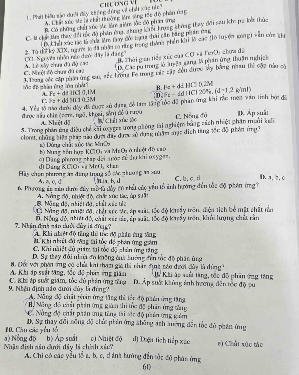 ChươNG VI TU
1. Phát biểu nào dưới đây không đúng về chất xúc tác?
A. Chất xúc tác là chất thường làm tăng tốc độ phản ứng
B. Có những chất xúc tác làm giảm tốc độ phản ứng
C. là chất làm thay đổi tốc độ phản ứng, nhưng khối lượng không thay đổi sau khi pu kết thúc
D. Chất xúc tác là chất làm thay đổi trạng thái cân bằng phản ứng
2. Từ thế kỷ XIX, người ta đã nhận ra rằng trong thành phần khí lò cao (lò luyện gang) vẫn còn khí
CO. Nguyên nhân nảo dưới đây là đúng?
A. Lò xây chưa đủ độ cao B. Thời gian tiếp xúc của CO và F e_2O_3; chưa đủ
C. Nhiệt độ chưa đủ cao D. Các pu trong lò luyện gang là phản ứng thuận nghịch
3.Trong các cặp phản ứng sau, nếu lượng Fe trong các cặp đều được lấy bằng nhau thì cặp nào có
tốc độ phản ứng lớn nhất?
A. Fe + dd HCl 0,1M B. Fe + dd HCl 0,2M
C. Fe + dd HCl 0,3M D. Fe + dd HCl 20%, (d=1,2g/ml)
4. Yếu tố nào dưới đây đã được sử dụng để làm tăng tốc độ phản ứng khi rắc men vào tinh bột đã
được nấu chín (cơm, ngô, khoai, sắn) đề ủ rượu p suất
A. Nhiệt độ B. Chất xúc tác C. Nồng độ D. A
5. Trong phản ứng điều chế khi oxygen trong phòng thí nghiệm bằng cách nhiệt phân muối kali
clorat, những biện pháp nào dưới đây được sử dụng nhằm mục đích tăng tốc độ phản ứng?
a) Dùng chất xúc tác MnO_2
b) Nung hỗn hợp KClO_3 và MnO_2 ở nhiệt độ cao
c) Dùng phương pháp dời nước để thu khí oxygen.
d) Dùng KClO_3 và MnO_2 khan
Hãy chọn phương án đúng trọng số các phương án sau:
A. a, c, d B. a, b, d C. b, c, d
D. a, b, c
6. Phương án nào dưới đây mồ tả đầy đủ nhất các yếu tố ảnh hưởng đến tốc độ phản ứng?
A. Nồng độ, nhiệt độ, chất xúc tác, áp suất
B. Nồng độ, nhiệt độ, chất xúc tác
C Nồng độ, nhiệt độ, chất xúc tác, áp suất, tốc độ khuẩy trộn, diện tích bề mặt chất rắn
D. Nồng độ, nhiệt độ, chất xúc tác, áp suất, tốc độ khuấy trộn, khối lượng chất rắn
7. Nhận định nào dưới đây là đúng?
A. Khi nhiệt độ tăng thì tốc độ phản ứng tăng
B. Khi nhiệt độ tăng thì tốc độ phản ứng giảm
C. Khi nhiệt độ giảm thì tốc độ phản ứng tăng
D. Sự thay đổi nhiệt độ không ảnh hưởng đến tốc độ phản ứng
8. Đối với phản ứng có chất khí tham gia thì nhận định nào dưới đây là đúng?
A. Khi áp suất tăng, tốc độ phản ứng giảm B Khi áp suất tăng, tốc độ phản ứng tăng
C. Khi áp suất giảm, tốc độ phản ứng tăng D. Áp suất không ảnh hưởng đến tốc độ pu
9. Nhận định nào dưới đây là đúng?
A. Nổng độ chất phản ứng tăng thì tốc độ phản ứng tăng
B. Nồng độ chất phản ứng giảm thì tốc độ phản ứng tăng
C. Nổng độ chất phản ứng tăng thì tốc độ phản ứng giảm
D. Sự thay đổi nồng độ chất phản ứng không ảnh hưởng đến tốc độ phản ứng
10. Cho các yếu tổ
a) Nồng độ b) Áp suất c) Nhiệt độ d) Diện tích tiếp xúc e) Chất xúc tác
Nhận định nào dưới đây là chính xác?
A. Chi có các yếu tổ a, b, c, d ảnh hưởng đến tốc độ phản ứng
60