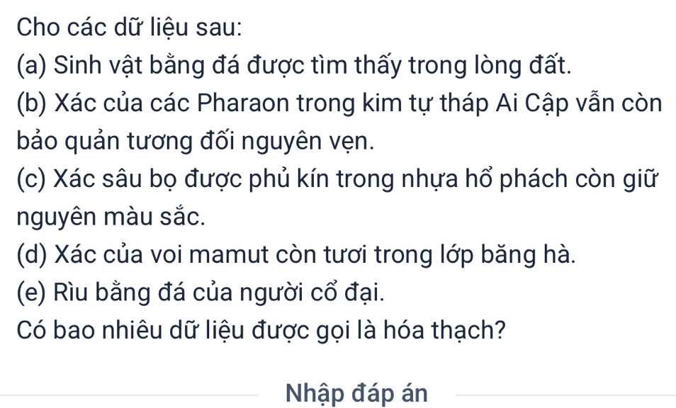 Cho các dữ liệu sau: 
(a) Sinh vật bằng đá được tìm thấy trong lòng đất. 
(b) Xác của các Pharaon trong kim tự tháp Ai Cập vẫn còn 
bảo quản tương đối nguyên vẹn. 
(c) Xác sâu bọ được phủ kín trong nhựa hổ phách còn giữ 
nguyên màu sắc. 
(d) Xác của voi mamut còn tươi trong lớp băng hà. 
(e) Rìu bằng đá của người cổ đại. 
Có bao nhiêu dữ liệu được gọi là hóa thạch? 
Nhập đáp án_