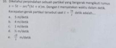 Diketahui perpindahan sebuah partikel yang bergerak mengikuti rumus
s=5t-sec^4(6t+π )m. Dengan t menyatakan waktu dalam detik.
Kecepatan gerak partikel tersebut saat t= 3π /2  detik adalah....
a. 5 m/detik
b. 4 m /detik
c. 1 m/detik
d. ½ m/detik
e.  sqrt(2)/2  m/detik