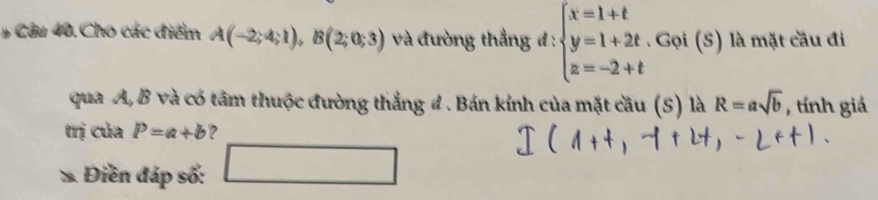 # Câu 40. Cho các điểm A(-2;4;1), B(2;0;3) và đường thẳng đ : beginarrayl x=1+t y=1+2t z=-2+tendarray.. Gọi (S) là mặt cầu đi 
qua A, B và có tâm thuộc đường thắng đ . Bán kính của mặt cầu (S) là R=asqrt(b) , tính giá 
trị của P=a+b ? 
* Điền đáp số: 
wedge