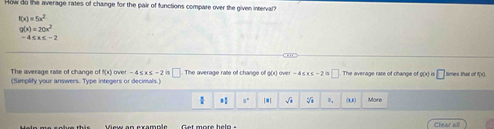 How do the average rates of change for the pair of functions compare over the given interval?
f(x)=5x^2
g(x)=20x^2
-4≤ x≤ -2
The average rate of change of f(x) over -4≤ x≤ -2 is □ The average rate of change of g(x) over -4≤ x≤ -2 is □ . The average rate of change of g(x) S □ times that of f(x)
(Simplify your answers. Type integers or decimals.)
 □ /□   □  □ /□   □° |■| sqrt(□ ) sqrt[3](a) □ . (0,0) More 
View an example Get more heln Clear all