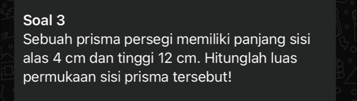 Soal 3 
Sebuah prisma persegi memiliki panjang sisi 
alas 4 cm dan tinggi 12 cm. Hitunglah luas 
permukaan sisi prisma tersebut! 
a