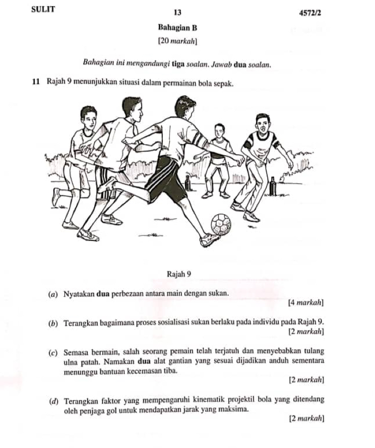 SULIT 4572/2 
13 
Bahagian B 
[20 markah] 
Bahagian ini mengandungi tign soalan. Jawab dua soalan. 
11 Rajah 9 menunjukkan situasi dalam permainan bola sepak. 
Rajah 9 
(α) Nyatakan dua perbezaan antara main dengan sukan. 
[4 markah] 
(b) Terangkan bagaimana proses sosialisasi sukan berlaku pada individu pada Rajah 9. 
[2 markah] 
(c) Semasa bermain, salah seorang pemain telah terjatuh dan menyebabkan tulang 
ulna patah. Namakan dua alat gantian yang sesuai dijadikan anduh sementara 
menunggu bantuan kecemasan tiba. 
[2 markah] 
(d) Terangkan faktor yang mempengaruhi kinematik projektil bola yang ditendang 
oleh penjaga gol untuk mendapatkan jarak yang maksima. 
[2 markah]