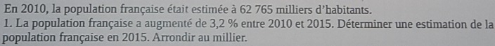 En 2010, la population française était estimée à 62 765 milliers d'habitants. 
1. La population française a augmenté de 3,2 % entre 2010 et 2015. Déterminer une estimation de la 
population française en 2015. Arrondir au millier.