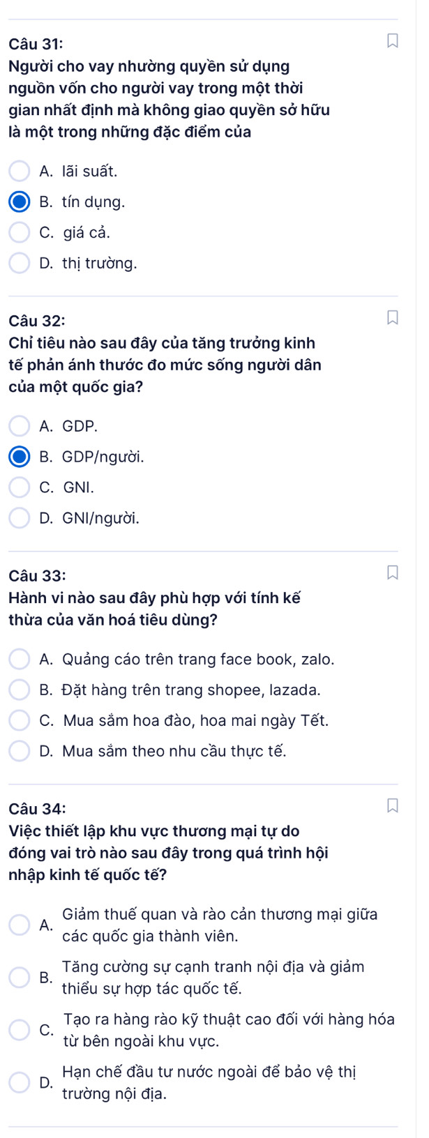 Người cho vay nhường quyền sử dụng
nguồn vốn cho người vay trong một thời
gian nhất định mà không giao quyền sở hữu
là một trong những đặc điểm của
A. lãi suất.
B. tín dụng.
C. giá cả.
D. thị trường.
Câu 32:
Chỉ tiêu nào sau đây của tăng trưởng kinh
tế phản ánh thước đo mức sống người dân
của một quốc gia?
A. GDP.
B. GDP/người.
C. GNI.
D. GNI/người.
Câu 33:
Hành vi nào sau đây phù hợp với tính kế
thừa của văn hoá tiêu dùng?
A. Quảng cáo trên trang face book, zalo.
B. Đặt hàng trên trang shopee, lazada.
C. Mua sắm hoa đào, hoa mai ngày Tết.
D. Mua sắm theo nhu cầu thực tế.
Câu 34:
Việc thiết lập khu vực thương mại tự do
đóng vai trò nào sau đây trong quá trình hội
nhập kinh tế quốc tế?
Giảm thuế quan và rào cản thương mại giữa
A.
các quốc gia thành viên.
B. Tăng cường sự cạnh tranh nội địa và giảm
thiểu sự hợp tác quốc tế.
C Tạo ra hàng rào kỹ thuật cao đối với hàng hóa
từ bên ngoài khu vực.
D Hạn chế đầu tư nước ngoài để bảo vệ thị
trường nội địa.