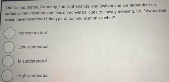 The United States, Germany, the Netherlands, and Switzerland are dependent on
verbal communication and less on nonverbal cues to convey meaning. So, Edward Hall
would have described this type of communication as what?
Noncontextual
Low-contextual
Misunderstood
High-contextual