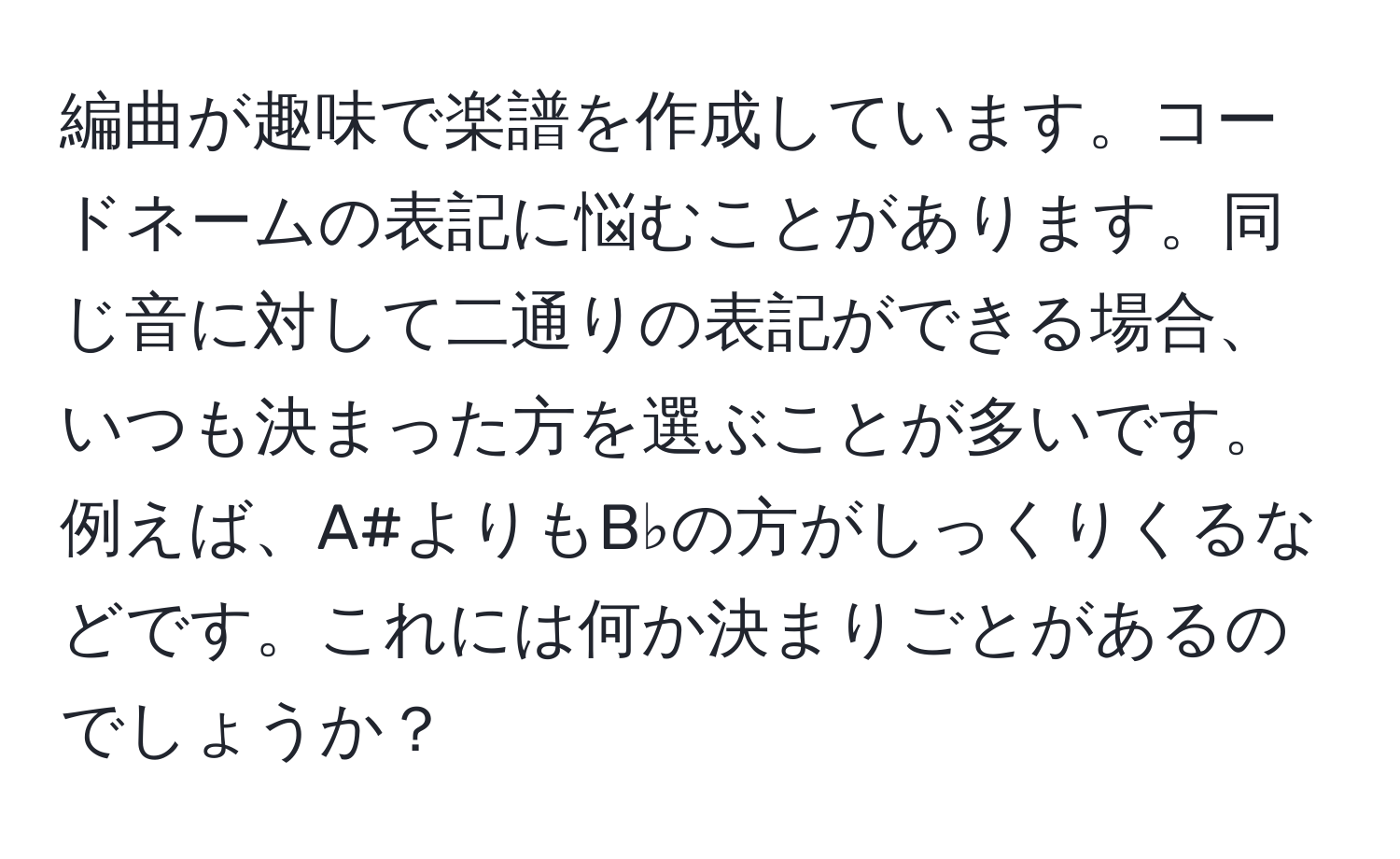 編曲が趣味で楽譜を作成しています。コードネームの表記に悩むことがあります。同じ音に対して二通りの表記ができる場合、いつも決まった方を選ぶことが多いです。例えば、A#よりもB♭の方がしっくりくるなどです。これには何か決まりごとがあるのでしょうか？