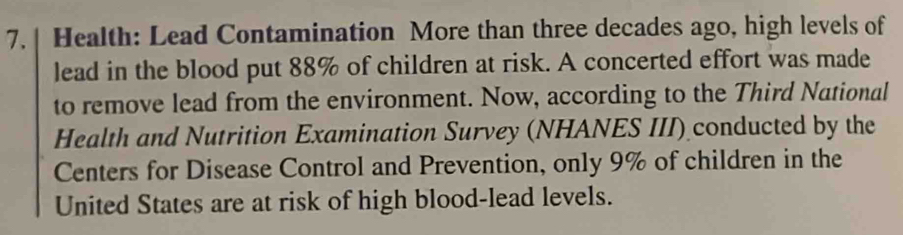 Health: Lead Contamination More than three decades ago, high levels of 
lead in the blood put 88% of children at risk. A concerted effort was made 
to remove lead from the environment. Now, according to the Third National 
Health and Nutrition Examination Survey (NHANES III) conducted by the 
Centers for Disease Control and Prevention, only 9% of children in the 
United States are at risk of high blood-lead levels.