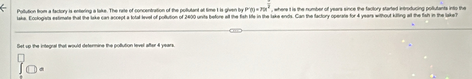 Pollution from a factory is entering a lake. The rate of concentration of the pollutant at time t is given by P'(t)=70t^(frac )2 , where t is the number of years since the factory started introducing pollutants into the 
lake. Ecologists estimate that the lake can accept a total level of pollution of 2400 units before all the fish life in the lake ends. Can the factory operate for 4 years without killing all the fish in the lake? 
Set up the integral that would determine the pollution level after 4 years. 
dt