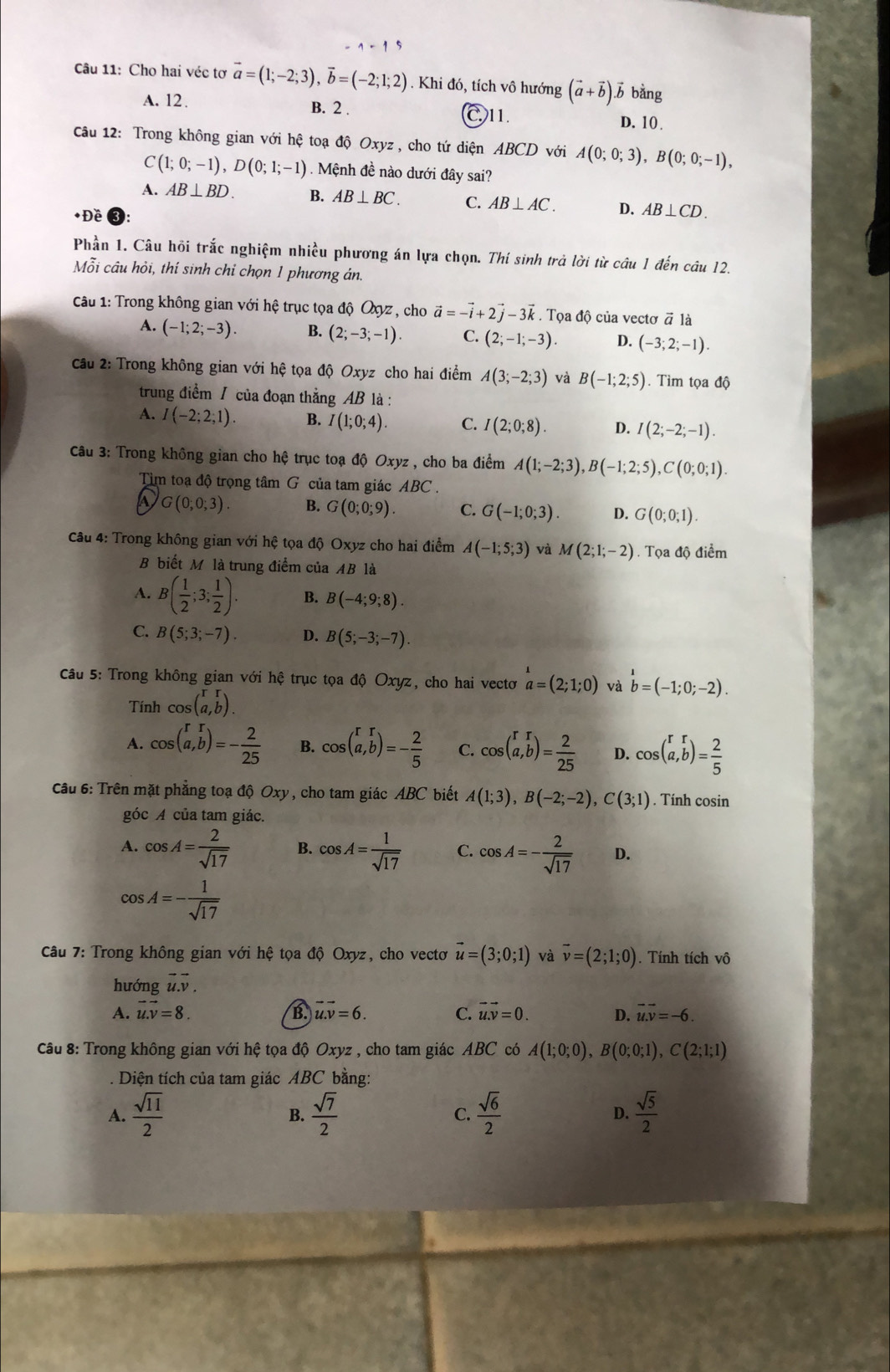 Cho hai véc tơ vector a=(1;-2;3),vector b=(-2;1;2). Khi đó, tích vô hướng (vector a+vector b).vector b bằng
A. 12. B. 2 . D. 10 .
C11.
Câu 12: Trong không gian với hệ toạ độ Oxyz , cho tứ diện ABCD với A(0;0;3),B(0;0;-1),
C(1;0;-1),D(0;1;-1). Mệnh đề nào dưới đây sai?
A. AB⊥ BD. B. AB⊥ BC. C. AB⊥ AC. D. AB⊥ CD.
*Đề
Phần 1. Câu hội trắc nghiệm nhiều phương án lựa chọn. Thí sinh trả lời từ câu 1 đến câu 12,
Mỗi câu hỏi, thí sinh chỉ chọn 1 phương án.
Câu 1: Trong không gian với hệ trục tọa độ Oxyz , cho vector a=-vector i+2vector j-3vector k. Tọa độ của vectơ # là
A. (-1;2;-3). B. (2;-3;-1). C. (2;-1;-3). D. (-3;2;-1).
Câu 2: Trong không gian với hệ tọa độ Oxyz cho hai điểm A(3;-2;3) và B(-1;2;5). Tìm tọa độ
trung điểm / của đoạn thắng AB là :
A. I(-2;2;1). B. I(1;0;4). C. I(2;0;8). D. I(2;-2;-1).
Câu 3: Trong không gian cho hệ trục toạ độ Oxyz , cho ba điểm A(1;-2;3),B(-1;2;5),C(0;0;1).
Tìm toạ độ trọng tâm G của tam giác ABC.
G(0;0;3). B. G(0;0;9). C. G(-1;0;3). D. G(0;0;1).
Câu 4: Trong không gian với hệ tọa độ Oxyz cho hai điểm A(-1;5;3) và M(2;1;-2).  Tọa độ điểm
B biết Mô là trung điểm của AB là
A. B( 1/2 ;3; 1/2 ). B. B(-4;9;8).
C. B(5;3;-7). D. B(5;-3;-7).
Câu 5: Trong không gian với hệ trục tọa độ Oxyz, cho hai vecto a=(2;1;0) và b=(-1;0;-2).
Tính cos beginpmatrix r&r a,bendpmatrix .
A. cos (beginarrayr rr a,bendarray endpmatrix =- 2/25  B. cos (a,b)=- 2/5  C. cos (a,b)= 2/25  D. cos (a,b)= 2/5 
Câu 6: Trên mặt phẳng toạ độ Oxy, cho tam giác ABC biết A(1;3),B(-2;-2),C(3;1). Tính cosin
góc A của tam giác.
A. cos A= 2/sqrt(17)  B. cos A= 1/sqrt(17)  C. cos A=- 2/sqrt(17)  D.
cos A=- 1/sqrt(17) 
Câu 7: Trong không gian với hệ tọa độ Oxyz, cho vectơ vector u=(3;0;1) và vector v=(2;1;0). Tính tích vô
hướng vector u.vector v.
A. vector u.vector v=8. B. vector u.v=6. C. vector u.vector v=0. D. overline u.overline v=-6.
Câu 8: Trong không gian với hệ tọa độ Oxyz , cho tam giác ABC có A(1;0;0),B(0;0;1),C(2;1;1)
Diện tích của tam giác ABC bằng:
A.  sqrt(11)/2   sqrt(7)/2  C.  sqrt(6)/2  D.  sqrt(5)/2 
B.