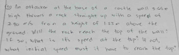 () An attacker at the base of a costhe wall 3. uS. 
high throws a rock straight up with a speed of
7. 40 mis from a height of 1. 55m above the 
ground. Will the rock reach the top of the wall? 
If so, what is it's speed at the top? If not, 
what initial speed must it have to reach the top?