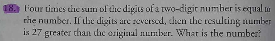 Four times the sum of the digits of a two-digit number is equal to 
the number. If the digits are reversed, then the resulting number 
is 27 greater than the original number. What is the number?