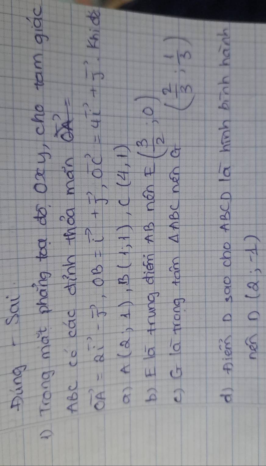 DungSai 
① Trong mat phang toa do oxy, cho tam giòc
ABc cc cad dinn tháa man vector OA=
vector OA=2vector i-vector j, OB=vector i+vector j, vector OC=4vector i+vector j Khide 
a) A(2,1), B(1,1), C(4,1)
b) Elā trung diém AB nén E( 3/2 ,0)
() G la trong tam △ ABC nen a ( 2/3 ; 1/3 )
d) piem D sao cho ABCD la hinh binh hanh 
nen D(2,-1)