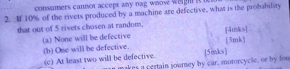 consumers cannot accept any bag wnose weight is telu 
2. It 10% of the rivets produced by a machine are defective, what is the probability 
that out of 5 rivets chosen at random, 
(a) None will be defective [4mnks] 
(b) One will be defective. [3mk] 
(c) At least two will be defective. [5mks] 
makes a certain journey by car, motorcycle, or by foo