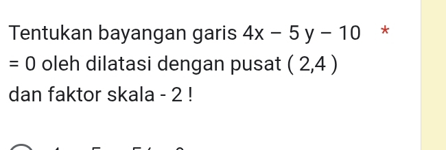 Tentukan bayangan garis 4x-5y-10 *
=0 oleh dilatasi dengan pusat (2,4)
dan faktor skala - 2!