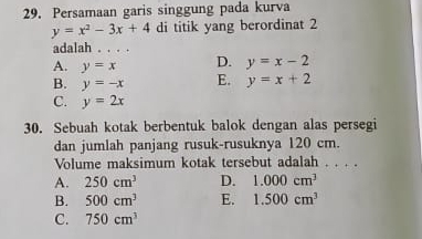 Persamaan garis singgung pada kurva
y=x^2-3x+4 di titik yang berordinat 2
adalah 。._
A. y=x D. y=x-2
B. y=-x E. y=x+2
C. y=2x
30. Sebuah kotak berbentuk balok dengan alas persegi
dan jumlah panjang rusuk-rusuknya 120 cm.
Volume maksimum kotak tersebut adalah . . . .
A. 250cm^3 D. 1.000cm^3
B. 500cm^3 E. 1.500cm^3
C. 750cm^3