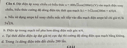 Đặt điện áp xoay chiều có biểu thức u=400sqrt(2)cos (200π t)(V) vào mạch điện xoay
chiều, biểu thức cường độ dòng điện tức thời qua mạch là i=5sqrt(2)cos (200π t+π /4)A
a. Nếu sử dụng ampe kế xoay chiều mắc nối tiếp vào đầu mạch điện ampe kế chỉ giá trị là
5sqrt(2)A.
b. Điện áp trong mạch tre^(frac 2)e pha hơn dòng điện một góc π/4.
c. Tại thời điểm điện áp đạt giá trị cực đại thì cường độ dòng điện qua mạch bằng không.
d. Trong 1s dòng điện trên đổi chiều 200 lần.
giải