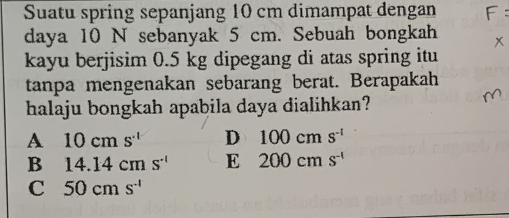 Suatu spring sepanjang 10 cm dimampat dengan
daya 10 N sebanyak 5 cm. Sebuah bongkah
kayu berjisim 0.5 kg dipegang di atas spring itu
tanpa mengenakan sebarang berat. Berapakah
halaju bongkah apabila daya dialihkan?
A 10cms^(-1)
D 100cms^(-1)
B 14.14cms^(-1) E 200cms^(-1)
C 50cms^(-1)