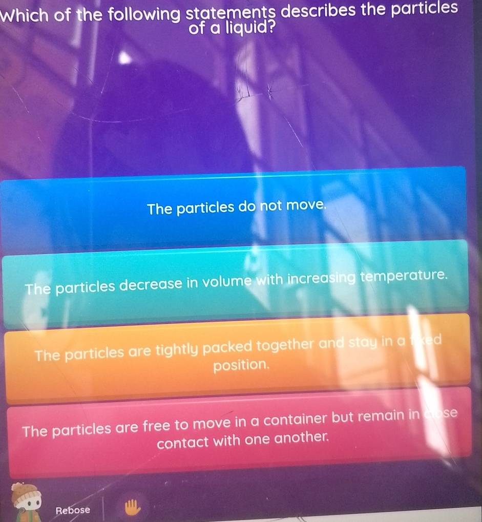 Which of the following statements describes the particles
of a liquid?
The particles do not move.
The particles decrease in volume with increasing temperature.
The particles are tightly packed together and stay in a d
position.
The particles are free to move in a container but remain in se
contact with one another.
Rebose