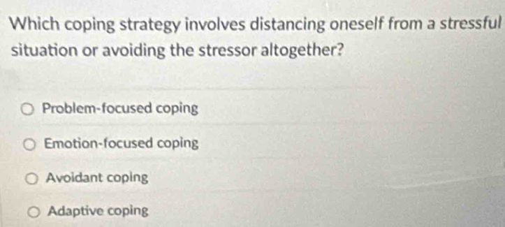 Which coping strategy involves distancing oneself from a stressful
situation or avoiding the stressor altogether?
Problem-focused coping
Emotion-focused coping
Avoidant coping
Adaptive coping