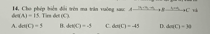 Cho phép biến đồi trên ma trân vuông sau: Axrightarrow 2h_1+3h_2to h_2Bxrightarrow h_3rightarrow h_4C và
det(A)=15. Tìm det (C).
A. det(C)=5 B. det(C)=-5 C. det(C)=-45 D. det(C)=30