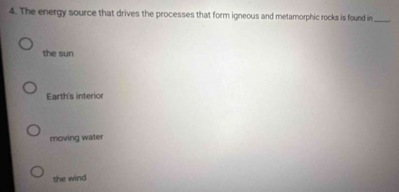The energy source that drives the processes that form igneous and metamorphic rocks is found in_
the sun
Earth's interior
moving water
the wind