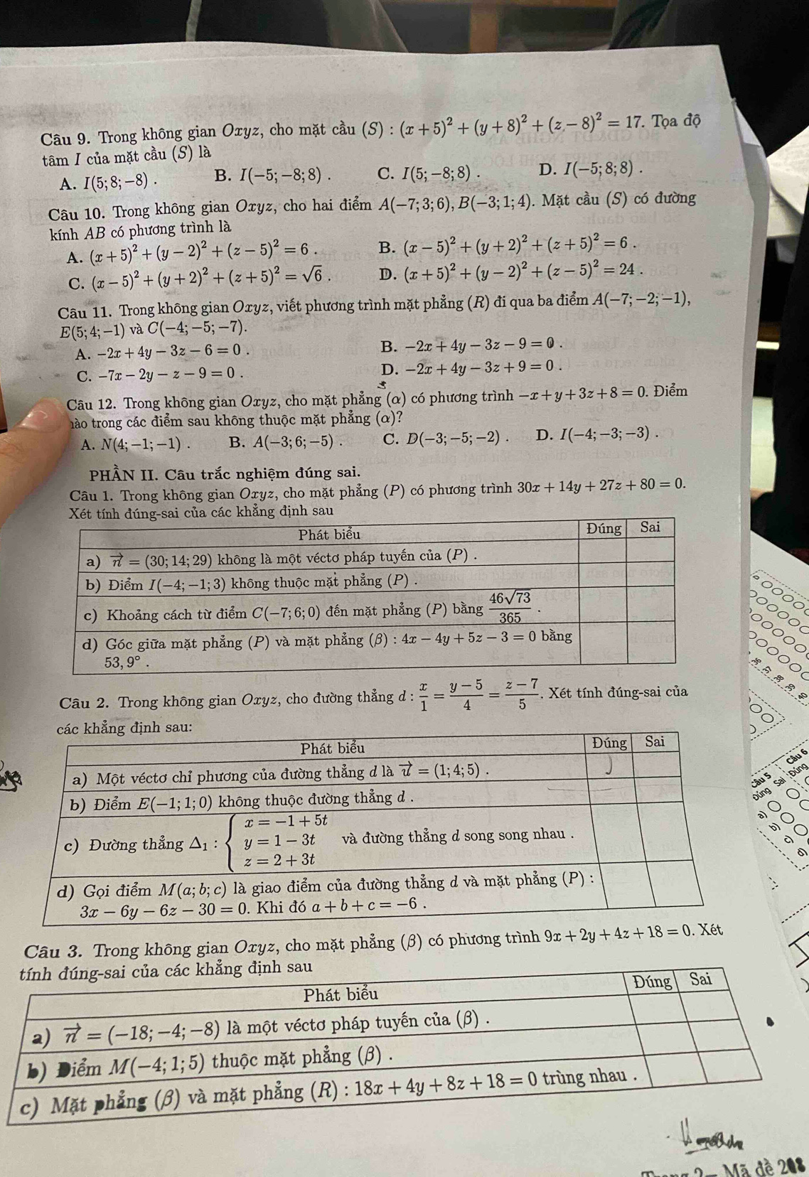 Trong không gian Oxyz, cho mặt cầu (S) : (x+5)^2+(y+8)^2+(z-8)^2=17 *  Tọa độ
tâm I của mặt cầu (S) là
A. I(5;8;-8). B. I(-5;-8;8). C. I(5;-8;8). D. I(-5;8;8).
Câu 10. Trong không gian Oxyz, cho hai điểm A(-7;3;6),B(-3;1;4). Mặt cầu (S) có đường
kính AB có phương trình là
A. (x+5)^2+(y-2)^2+(z-5)^2=6. B. (x-5)^2+(y+2)^2+(z+5)^2=6.
C. (x-5)^2+(y+2)^2+(z+5)^2=sqrt(6). D. (x+5)^2+(y-2)^2+(z-5)^2=24.
Câu 11. Trong không gian Oxyz, viết phương trình mặt phẳng (R) đi qua ba điểm A(-7;-2;-1),
E(5;4;-1) và C(-4;-5;-7).
A. -2x+4y-3z-6=0. B. -2x+4y-3z-9=0.
C. -7x-2y-z-9=0.
D. -2x+4y-3z+9=0.

Câu 12. Trong không gian Oxyz, cho mặt phẳng (α) có phương trình -x+y+3z+8=0. Điểm
hào trong các điểm sau không thuộc mặt phẳng (α)?
A. N(4;-1;-1). B. A(-3;6;-5). C. D(-3;-5;-2). D. I(-4;-3;-3).
PHÀN II. Câu trắc nghiệm đúng sai.
Câu 1. Trong không gian Oxyz, cho mặt phẳng (P) có phương trình 30x+14y+27z+80=0.
Câu 2. Trong không gian Oxyz, cho đường thẳng d :  x/1 = (y-5)/4 = (z-7)/5  *. Xét tính đúng-sai của
Câu
5  Đúng
sal
g
o 
Câu 3. Trong không gian Oxyz, cho mặt phẳng (β) có phương trình 9x+2y+4z+18=0
Mã đề 208