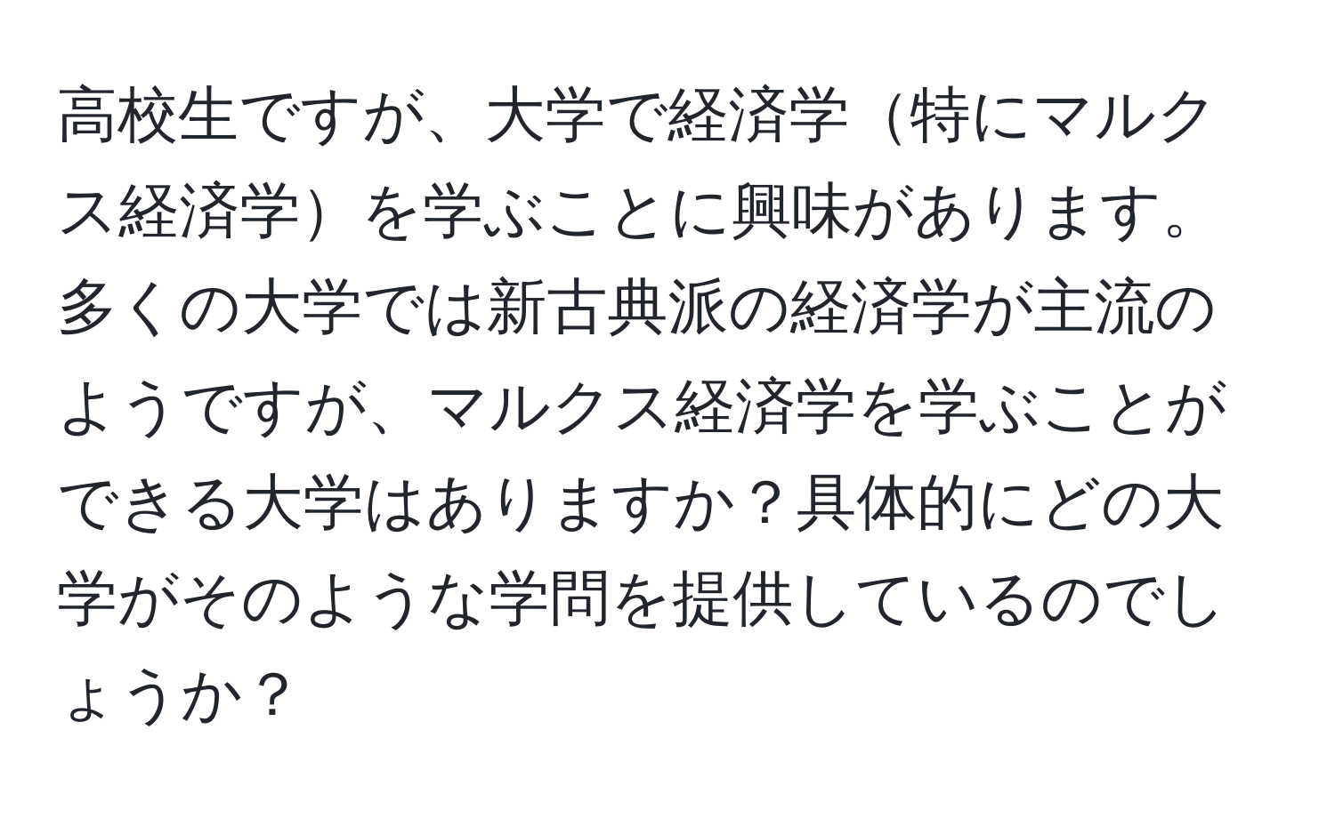 高校生ですが、大学で経済学特にマルクス経済学を学ぶことに興味があります。多くの大学では新古典派の経済学が主流のようですが、マルクス経済学を学ぶことができる大学はありますか？具体的にどの大学がそのような学問を提供しているのでしょうか？