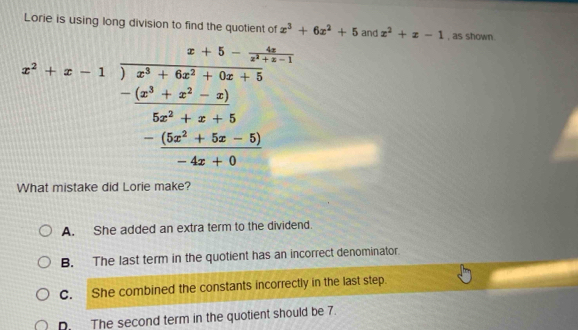 Lorie is using long division to find the quotient of x^3+6x^2+5 and x^2+x-1 , as shown.
x^2+x-1encloselongdiv  (x^3+6x^2-3x+5)/6x^2+x+5  - ((x^2+x^2-x))/6x^2+x+5  - ((6x^2+5x-5))/-4x+6 
What mistake did Lorie make?
A. She added an extra term to the dividend.
B. The last term in the quotient has an incorrect denominator.
C. She combined the constants incorrectly in the last step.. The second term in the quotient should be 7.