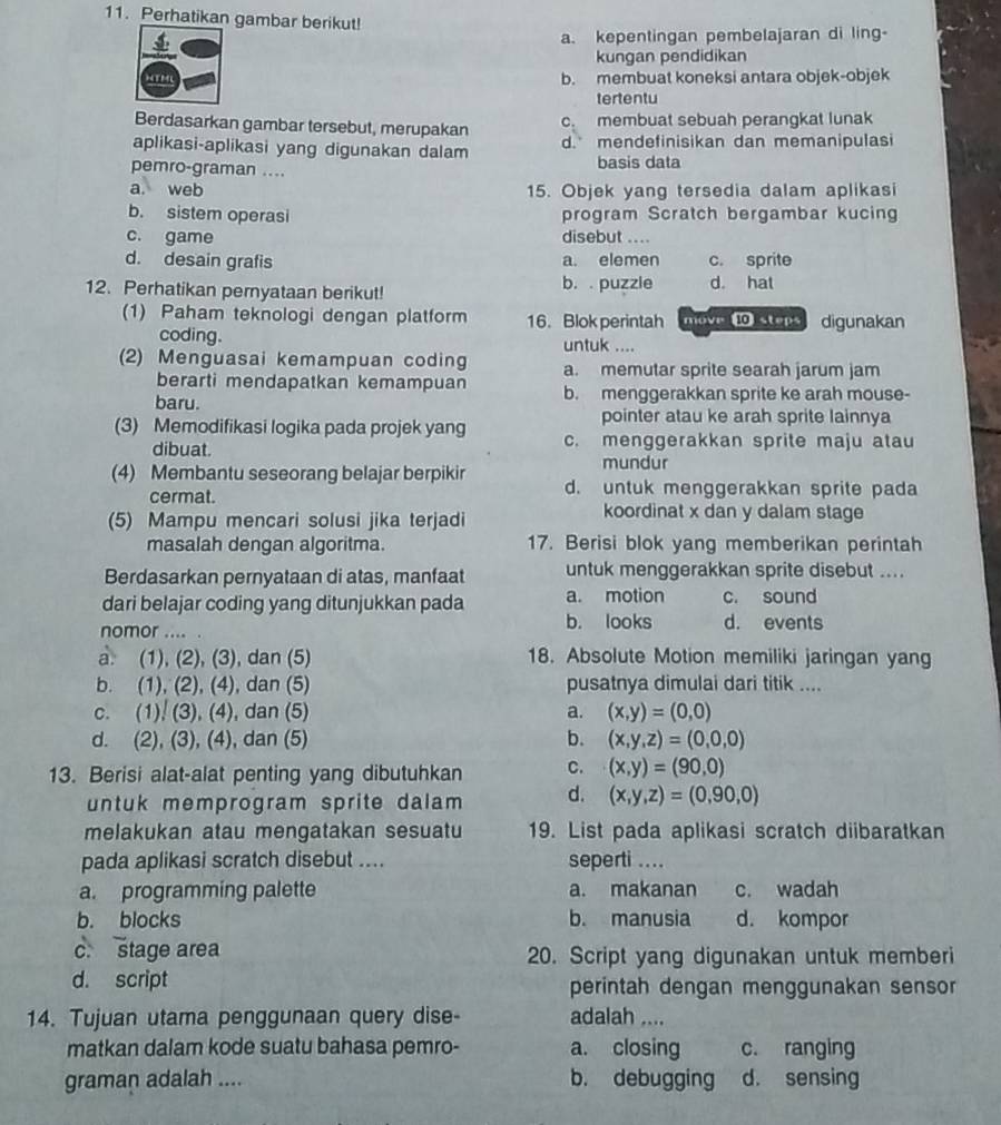 Perhatikan gambar berikut!
a. kepentingan pembelajaran di ling-
kungan pendidikan
b. membuat koneksi antara objek-objek
tertentu
Berdasarkan gambar tersebut, merupakan c. membuat sebuah perangkat lunak
aplikasi-aplikasi yang digunakan dalam d. mendefinisikan dan memanipulasi
pemro-graman .... basis data
a. web 15. Objek yang tersedia dalam aplikasi
b. sistem operasi program Scratch bergambar kucing
c. game disebut ....
d. desain grafis a. elemen c. sprite
12. Perhatikan pernyataan berikut! b. . puzzle d. hat
(1) Paham teknologi dengan platform 16. Blok perintah move ⑩ steps digunakan
coding. untuk ....
(2) Menguasai kemampuan coding a. memutar sprite searah jarum jam
berarti mendapatkan kemampuan
baru. b. menggerakkan sprite ke arah mouse-
pointer atau ke arah sprite lainnya
(3) Memodifikasi logika pada projek yang c. menggerakkan sprite maju atau
dibuat.
mundur
(4) Membantu seseorang belajar berpikir d. untuk menggerakkan sprite pada
cermat. koordinat x dan y dalam stage
(5) Mampu mencari solusi jika terjadi
masalah dengan algoritma. 17. Berisi blok yang memberikan perintah
Berdasarkan pernyataan di atas, manfaat untuk menggerakkan sprite disebut ....
dari belajar coding yang ditunjukkan pada a. motion c. sound
b. looks
nomor .... . d. events
a. (1), (2), (3), dan (5) 18. Absolute Motion memiliki jaringan yang
b. (1), (2), (4), dan (5) pusatnya dimulai dari titik ....
c. (1), (3), (4), dan (5) a. (x,y)=(0,0)
d. (2), (3), (4), dan (5) b. (x,y,z)=(0,0,0)
13. Berisi alat-alat penting yang dibutuhkan C. (x,y)=(90,0)
untuk memprogram sprite dalam d. (x,y,z)=(0,90,0)
melakukan atau mengatakan sesuatu 19. List pada aplikasi scratch diibaratkan
pada aplikasi scratch disebut .... seperti ....
a. programming palette a. makanan c. wadah
b. blocks b. manusia d. kompor
c. stage area 20. Script yang digunakan untuk memberi
d. script perintah dengan menggunakan sensor
14. Tujuan utama penggunaan query dise- adalah ....
matkan dalam kode suatu bahasa pemro- a. closing c. ranging
graman adalah .... b. debugging d. sensing