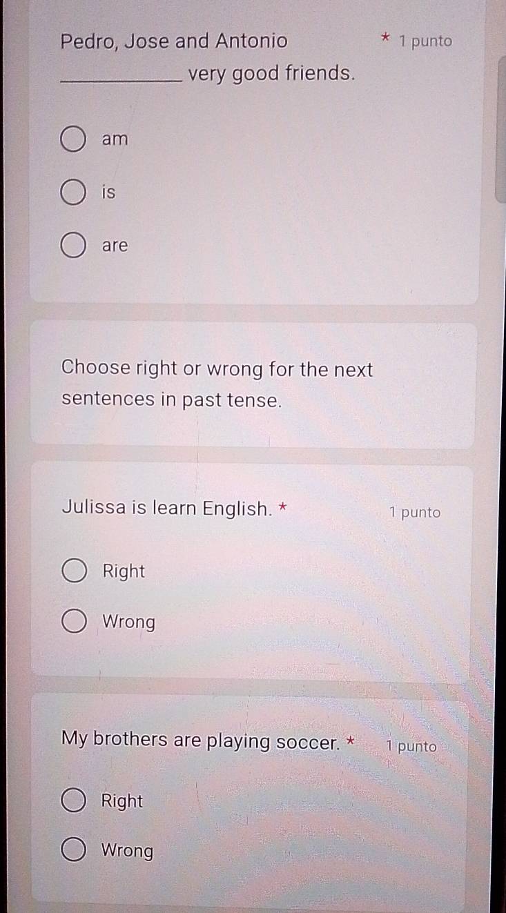 Pedro, Jose and Antonio
* 1 punto
_very good friends.
am
is
are
Choose right or wrong for the next
sentences in past tense.
Julissa is learn English. * 1 punto
Right
Wrong
My brothers are playing soccer. * ¹ punto
Right
Wrong