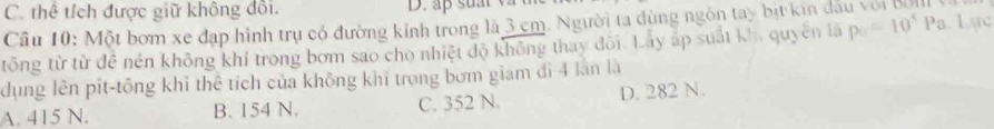 C. thể tích được giữ không đổi. D. ap suat
Câu 10: Một bơm xe đạp hình trụ có đường kỉnh trong là 3 cm. Người ta dùng ngôn tay bịt kin dầu với đưn 
tông từ từ đê nén không khí trong bơm sao cho nhiệt độ không thay đôi. Lây áp suất kh, quyên lã p_0=10^5 Pa. Lực
dụng lên pit-tông khỉ thể tích của không khí trong bơm giam đi 4 lần là
A. 415 N. B. 154 N. C. 352 N. D. 282 N.