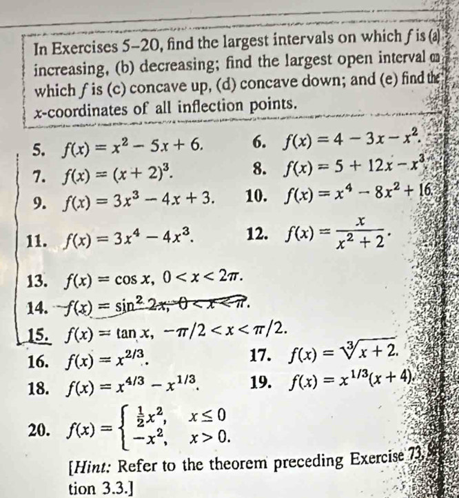 In Exercises 5-20, find the largest intervals on which f is (a) 
increasing, (b) decreasing; find the largest open interval 
which f is (c) concave up, (d) concave down; and (e) find the 
x-coordinates of all inflection points. 
5. f(x)=x^2-5x+6. 6. f(x)=4-3x-x^2. 
7. f(x)=(x+2)^3. 
8. f(x)=5+12x-x^3
9. f(x)=3x^3-4x+3. 10. f(x)=x^4-8x^2+16. 
11. f(x)=3x^4-4x^3. 12. f(x)= x/x^2+2 . 
13. f(x)=cos x, 0 . 
14. f(x)=sin^22x, θ . 
15. f(x)=tan x, -π /2 . 
16. f(x)=x^(2/3). 
17. f(x)=sqrt[3](x+2). 
18. f(x)=x^(4/3)-x^(1/3). 19. f(x)=x^(1/3)(x+4). 
20. f(x)=beginarrayl  1/2 x^2,x≤ 0 -x^2,x>0.endarray.
[Hint: Refer to the theorem preceding Exercise 73 
tion 3.3.]