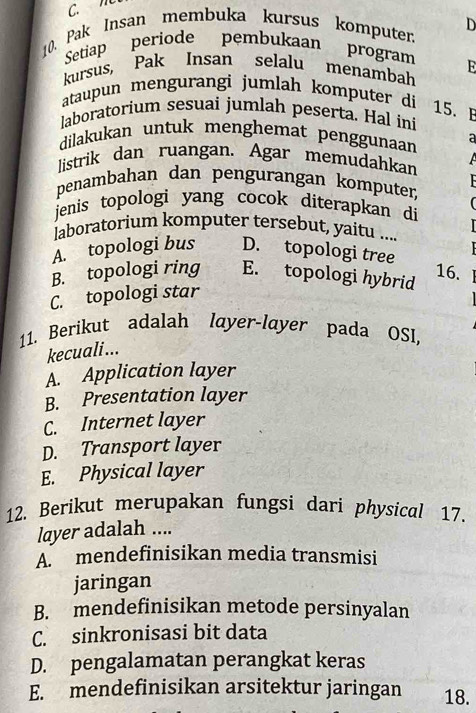 ”
10. Pak Insan membuka kursus komputer. D
Setiap periode pembukaan program
kursus, Pak Insan selalu menambah E
ataupun mengurangi jumlah komputer di 15. B
laboratorium sesuai jumlah peserta. Hal ini
dilakukan untuk menghemat penggunaan a
listrik dan ruangan. Agar memudahkan 
penambahan dan pengurangan komputer,
jenis topologi yang cocok diterapkan di 

laboratorium komputer tersebut, yaitu ....
A. topologi bus D. topologi tree
B. topologi ring E. topologi hybrid
16.
C. topologi star
11. Berikut adalah layer-layer pada OSI,
kecuali...
A. Application layer
B. Presentation layer
C. Internet layer
D. Transport layer
E. Physical layer
12. Berikut merupakan fungsi dari physical 17.
layer adalah ....
A. mendefinisikan media transmisi
jaringan
B. mendefinisikan metode persinyalan
C. sinkronisasi bit data
D. pengalamatan perangkat keras
E. mendefinisikan arsitektur jaringan 18.