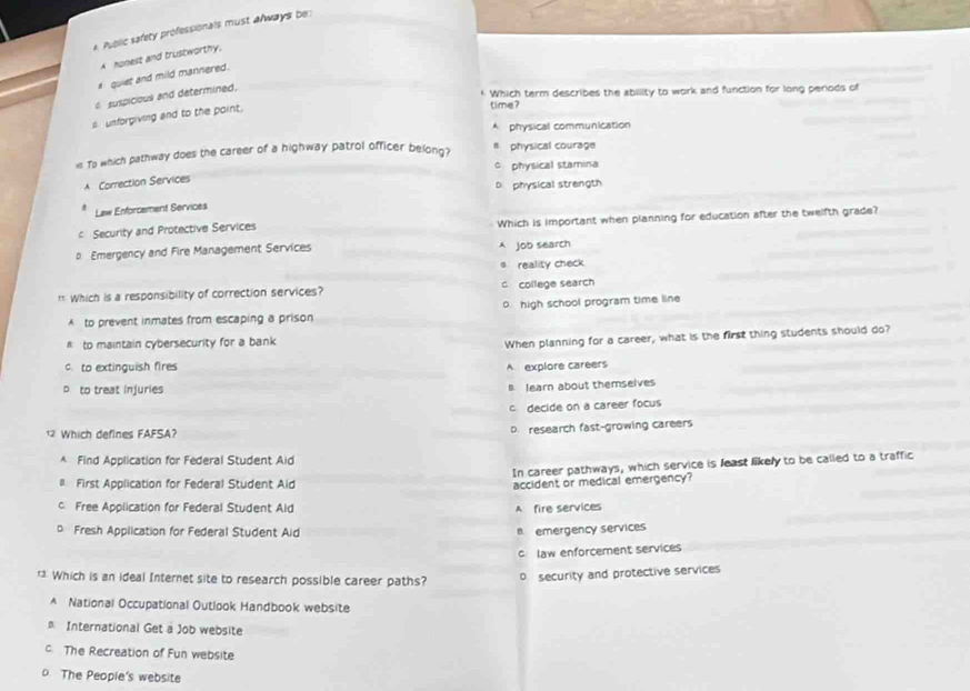 Puolic safety professionals must always be
A honest and trustworthy.
# quiet and mild mannered.
suspicious and determined.
* Which term describes the ability to work and function for long periods of
s unforgiving and to the point.
time?
A physical communication
i Top which pathway does the career of a highway patrol officer belong? # physical courage
c physical stamina
A Correction Services
D physical strength
Law Enforcement Services
* Security and Protective Services Which is important when planning for education after the twelfth grade?
p Emergency and Fire Management Services A job search
s reality check
* Which is a responsibility of correction services? c college search
o. high school program time line
A to prevent inmates from escaping a prison
to maintain cybersecurity for a bank
When planning for a career, what is the first thing students should do?
c. to extinguish fires
A explore careers
p to treat injuries
a learn about themselves
c decide on a career focus
12 Which defines FAFSA?
D. research fast-growing careers
* Find Application for Federal Student Aid
In career pathways, which service is least likely to be called to a traffic
First Application for Federal Student Aid accident or medical emergency?
c Free Application for Federal Student Ald A fire services
Fresh Application for Federal Student Aid
B. emergency services
c law enforcement services
* Which is an ideal Internet site to research possible career paths? D security and protective services
A National Occupational Outlook Handbook website
International Get a Job website
c. The Recreation of Fun website
o The People's website