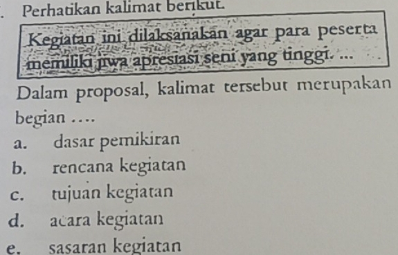 Perhatikan kalimat berikut. 
Kegiatan ini dilaksanakan agar para peserta 
memiliki jiwa apresiasi seni yang tinggi. ... 
Dalam proposal, kalimat tersebut merupakan 
begian … 
a. dasar pemikiran 
b. rencana kegiatan 
c. tujuan kegiatan 
d. acara kegiatan 
e. sasaran kegiatan