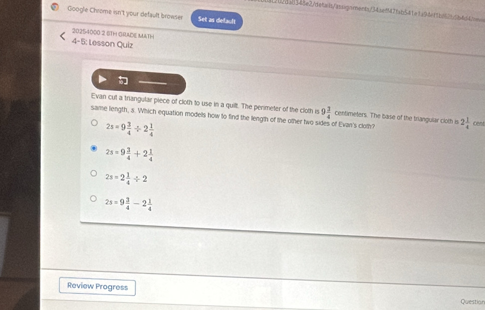 4202da8348e2/details/assignments/34aeff47fab541efa94ef1bf62b5b4d4/cevis
Google Chrome isn't your default browser Set as default
20254000 2 BTH GRADE MATH
4-5: Lesson Quiz

Evan cut a triangular piece of cloth to use in a quilt. The perimeter of the cloth is 9 3/4  centimeters. The base of the triangular cloth is 2 1/4 cent
same length, s. Which equation models how to find the length of the other two sides of Evan's cloth?
2s=9 3/4 / 2 1/4 
2s=9 3/4 +2 1/4 
2s=2 1/4 / 2
2s=9 3/4 -2 1/4 
Review Progress Question