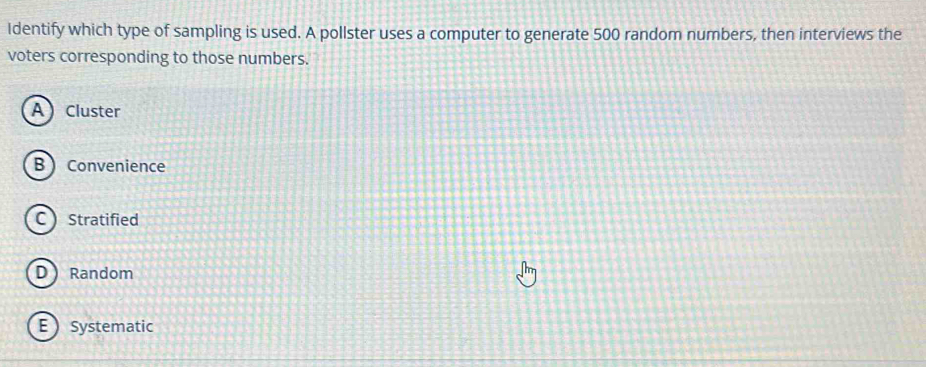 Identify which type of sampling is used. A pollster uses a computer to generate 500 random numbers, then interviews the
voters corresponding to those numbers.
ACluster
B  Convenience
C Stratified
D Random
E  Systematic