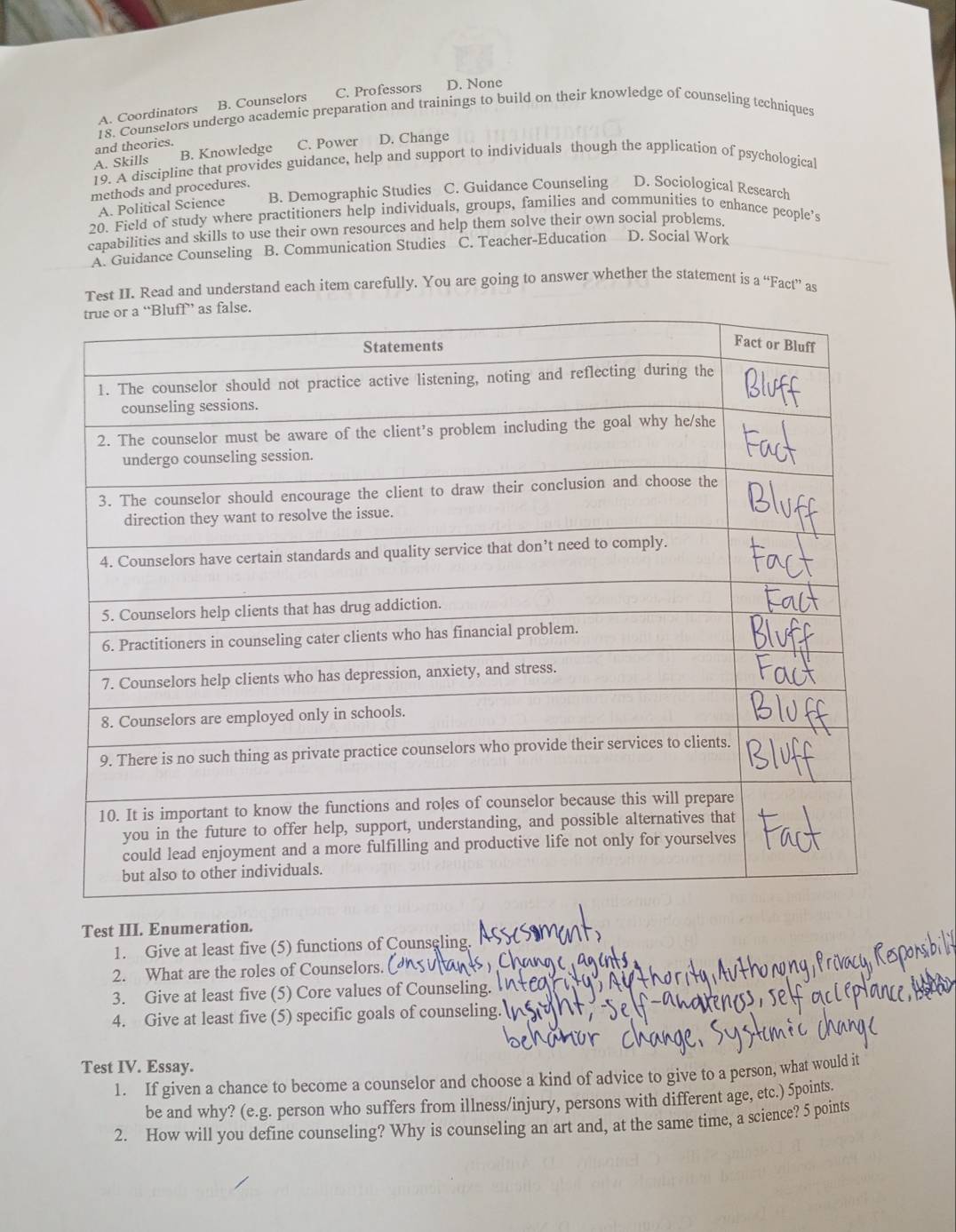 A. Coordinators B. Counselors C. Professors D. None
18. Counselors undergo academic preparation and trainings to build on their knowledge of counseling techniques
and theories.
A. Skills B. Knowledge C. Power D. Change
19. A discipline that provides guidance, help and support to individuals though the application of psychological
methods and procedures.
A. Political Science B. Demographic Studies C. Guidance Counseling D. Sociological Research
20. Field of study where practitioners help individuals, groups, families and communities to enhance people’s
capabilities and skills to use their own resources and help them solve their own social problems.
A. Guidance Counseling B. Communication Studies C. Teacher-Education D. Social Work
Test II. Read and understand each item carefully. You are going to answer whether the statement is a “Fact” as
Test III. Enumeration.
1. Give at least five (5) functions of Counseling.
2. What are the roles of Counselors.
3. Give at least five (5) Core values of Counseling.
4. Give at least five (5) specific goals of counseling.
Test IV. Essay.
1. If given a chance to become a counselor and choose a kind of advice to give to a person, what would it
be and why? (e.g. person who suffers from illness/injury, persons with different age, etc.) 5points.
2. How will you define counseling? Why is counseling an art and, at the same time, a science? 5 points