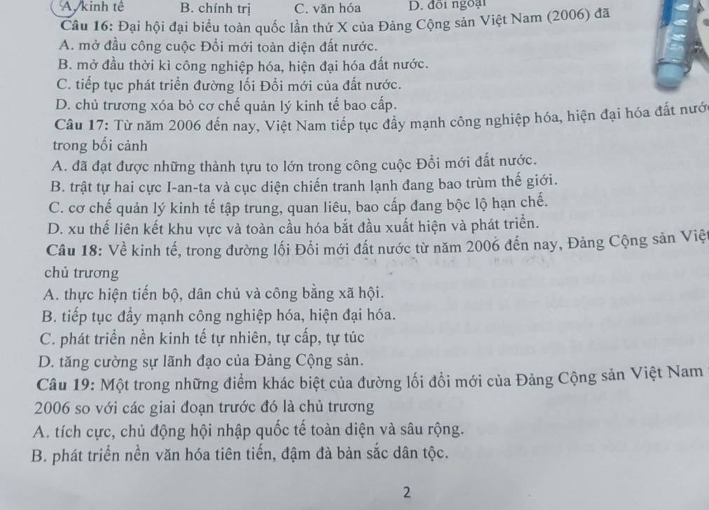 A, kinh tế B. chính trị C. văn hóa D. đồi ngoại
Câu 16: Đại hội đại biểu toàn quốc lần thứ X của Đảng Cộng sản Việt Nam (2006) đã
A. mở đầu công cuộc Đổi mới toàn diện đất nước.
B. mở đầu thời kì công nghiệp hóa, hiện đại hóa đất nước.
C. tiếp tục phát triển đường lối Đổi mới của đất nước.
D. chủ trương xóa bỏ cơ chế quản lý kinh tế bao cấp.
Câu 17: Từ năm 2006 đến nay, Việt Nam tiếp tục đầy mạnh công nghiệp hóa, hiện đại hóa đất nướ
trong bối cảnh
A. đã đạt được những thành tựu to lớn trong công cuộc Đổi mới đất nước.
B. trật tự hai cực I-an-ta và cục diện chiến tranh lạnh đang bao trùm thế giới.
C. cơ chế quản lý kinh tế tập trung, quan liêu, bao cấp đang bộc lộ hạn chế.
D. xu thế liên kết khu vực và toàn cầu hóa bắt đầu xuất hiện và phát triển.
Câu 18: Về kinh tế, trong đường lối Đổi mới đất nước từ năm 2006 đến nay, Đảng Cộng sản Việ
chù trương
A. thực hiện tiến bộ, dân chủ và công bằng xã hội.
B. tiếp tục đầy mạnh công nghiệp hóa, hiện đại hóa.
C. phát triển nền kinh tế tự nhiên, tự cấp, tự túc
D. tăng cường sự lãnh đạo của Đảng Cộng sản.
Câu 19: Một trong những điểm khác biệt của đường lối đổi mới của Đảng Cộng sản Việt Nam
2006 so với các giai đoạn trước đó là chủ trương
A. tích cực, chủ động hội nhập quốc tế toàn diện và sâu rộng.
B. phát triển nền văn hóa tiên tiến, đậm đà bản sắc dân tộc.
2