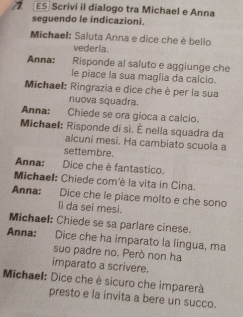 ES Scrivi il dialogo tra Michael e Anna 
seguendo le indicazioni. 
Michael: Saluta Anna e dice che è bello 
vederla. 
Anna: Risponde al saluto e aggiunge che 
le piace la sua maglia da calcio. 
Michael: Ringrazia e dice che è per la sua 
nuova squadra. 
Anna: Chiede se ora gioca a calcio. 
Michael: Risponde di sì. È nella squadra da 
alcuni mesi. Ha cambiato scuola a 
settembre. 
Anna: Dice che è fantastico. 
Michael: Chiede com'è la vita in Cina. 
Anna: Dice che le piace molto e che sono 
lì da sei mesi. 
Michael: Chiede se sa parlare cinese. 
Anna: Dice che ha imparato la lingua, ma 
suo padre no. Però non ha 
imparato a scrivere. 
Michael: Dice che è sicuro che imparerà 
presto e la invita a bere un succo.