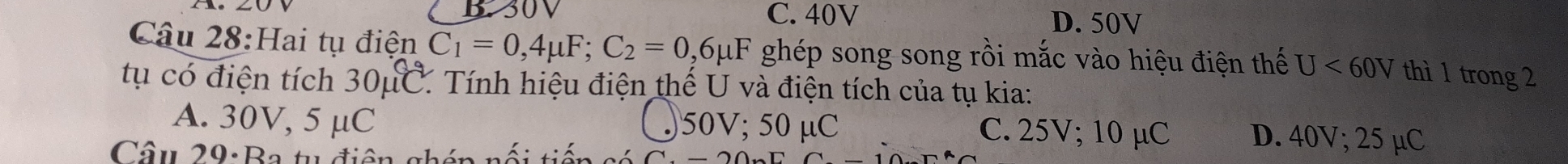 C. 40V D. 50V
Câu 28:Hai tụ điện C_1=0,4mu F; C_2=0,6mu F ghép song song rồi mắc vào hiệu điện thế U<60V</tex> thì 1 trong 2
tụ có điện tích 30mu C C Tính hiệu điện thế U và điện tích của tụ kia:
A. 30V, 5 μC 〇 50V; 50 μC C. 25V; 10 µC D. 40V; 25 µC
Câu 29: Ba tu điện ghén nối tiế