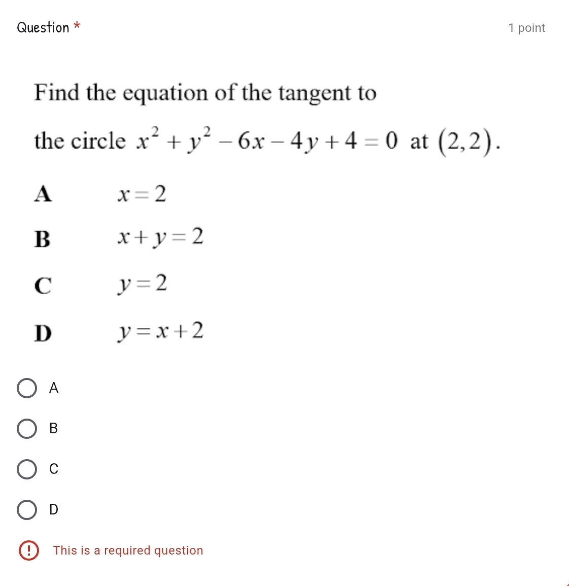 Question * 1 point
Find the equation of the tangent to
the circle x^2+y^2-6x-4y+4=0 at (2,2).
A
x=2
B
x+y=2
C
y=2
D
y=x+2
A
B
C
D
D This is a required question