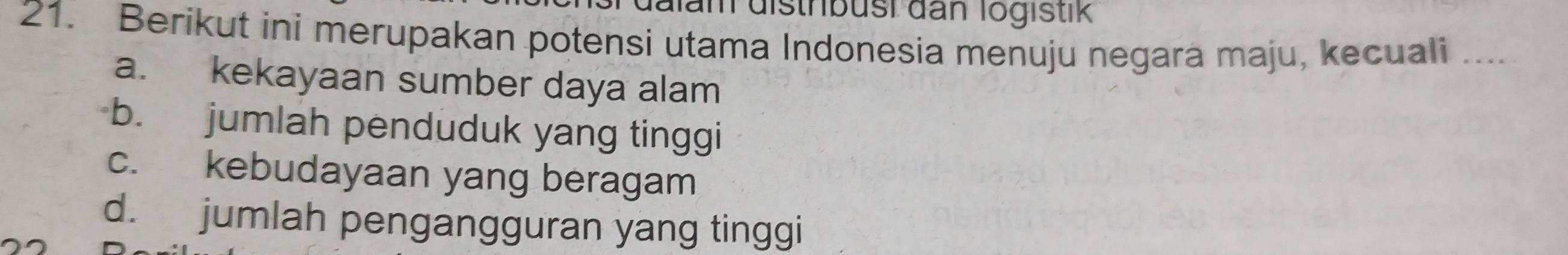 Jam distribusi dan logistik
21. Berikut ini merupakan potensi utama Indonesia menuju negara maju, kecuali ....
a. kekayaan sumber daya alam
b. jumlah penduduk yang tinggi
c. kebudayaan yang beragam
d. jumlah pengangguran yang tinggi