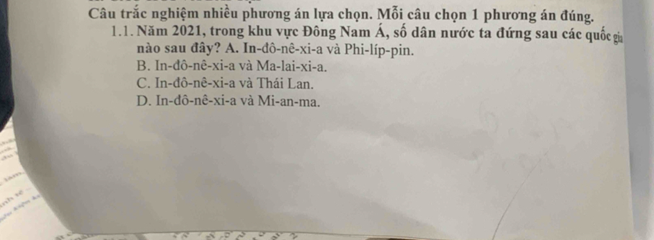 Câu trắc nghiệm nhiều phương án lựa chọn. Mỗi câu chọn 1 phương án đúng.
1.1. Năm 2021, trong khu vực Đông Nam Á, số dân nước ta đứng sau các quốc gia
nào sau đây? A. In-đô-nê-xi-a và Phi-líp-pin.
B. In-đô-nê-xi-a và Ma-lai-xi-a.
C. In-đô-nê-xi-a và Thái Lan.
D. In-đô-nê-xi-a và Mi-an-ma.


lam
nh tế 
Jeu Alços ds